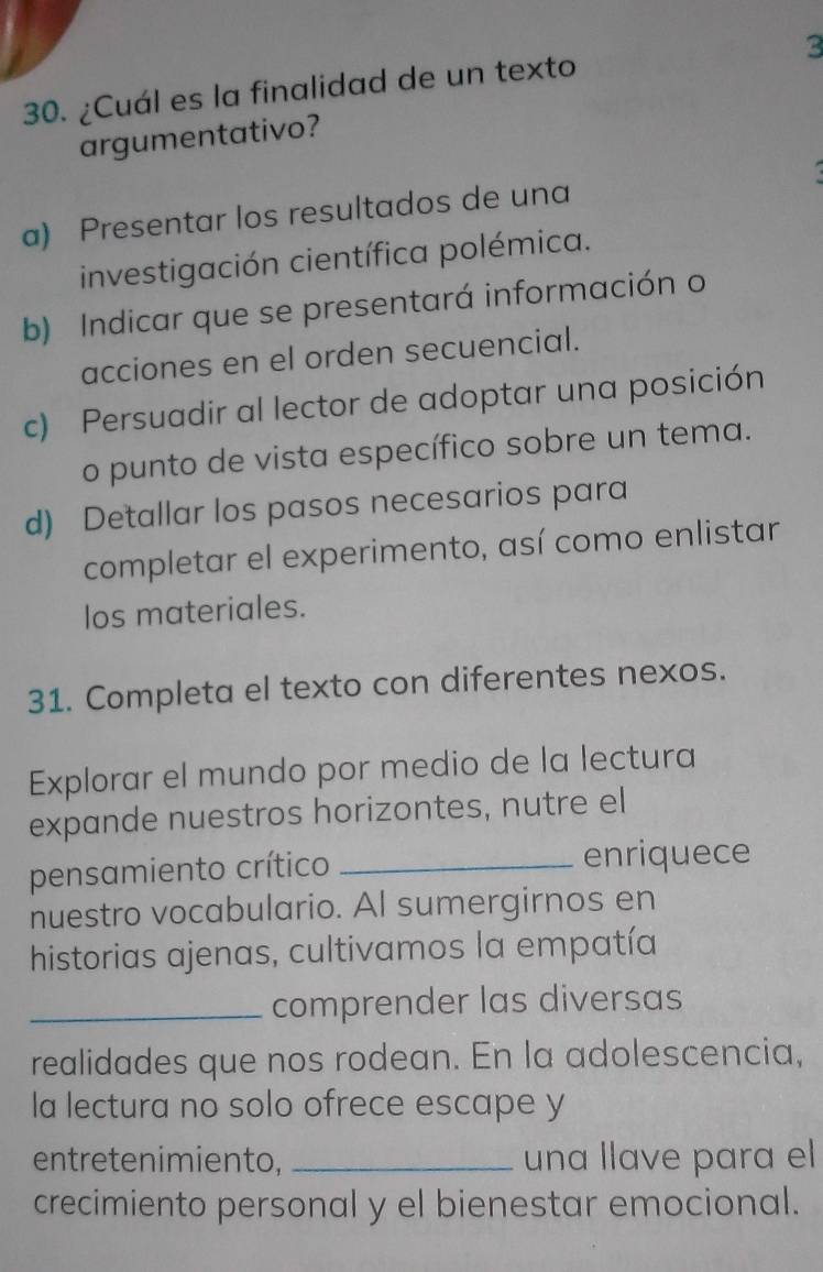 3
30. ¿Cuál es la finalidad de un texto
argumentativo?
a) Presentar los resultados de una
investigación científica polémica.
b) Indicar que se presentará información o
acciones en el orden secuencial.
c) Persuadir al lector de adoptar una posición
o punto de vista específico sobre un tema.
d) Detallar los pasos necesarios para
completar el experimento, así como enlistar
los materiales.
31. Completa el texto con diferentes nexos.
Explorar el mundo por medio de la lectura
expande nuestros horizontes, nutre el
pensamiento crítico _enriquece
nuestro vocabulario. Al sumergirnos en
historias ajenas, cultivamos la empatía
_comprender las diversas
realidades que nos rodean. En la adolescencia,
la lectura no solo ofrece escape y
entretenimiento, _una llave para el
crecimiento personal y el bienestar emocional.