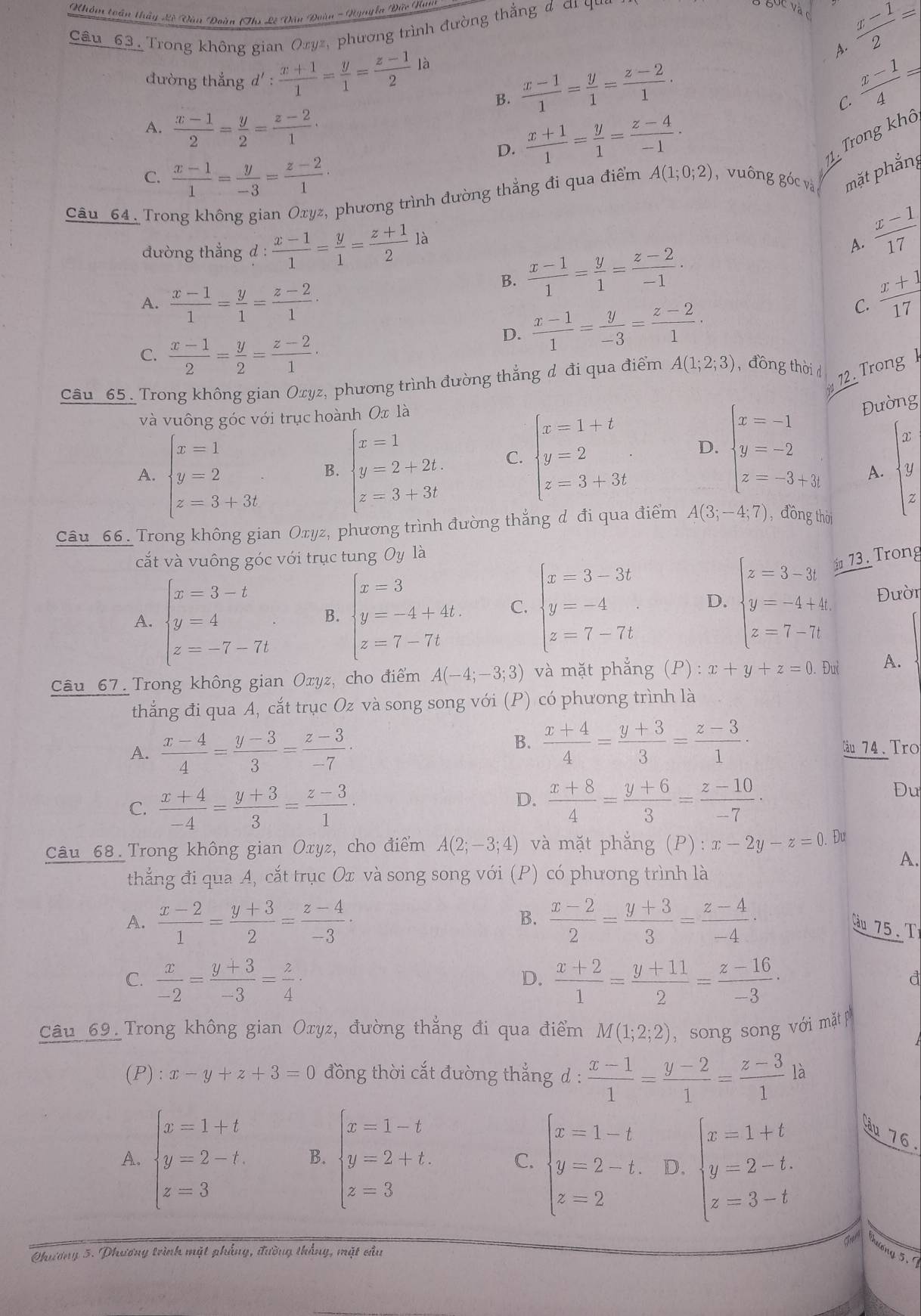 Nhóm toán thầy Lê Văn Doàn (Ths Lê Văn Đoàn - Nynyễa Đức Tà
Cầu_63. Trong không gian Ozyz, phương trình đường thẳng đ ơi qu
 (x-1)/2 =
A.
đường thẳng d': (x+1)/1 = y/1 = (z-1)/2 la  (x-1)/1 = y/1 = (z-2)/1 .  (x-1)/4 =
B.
C.
A.  (x-1)/2 = y/2 = (z-2)/1 ·  (x+1)/1 = y/1 = (z-4)/-1 . Trong khô
D.
C.  (x-1)/1 = y/-3 = (z-2)/1 ·
71.
Câu_64. Trong không gian Oxyz, phương trình đường thẳng đi qua điểm A(1;0;2) vuông góc và mặt phắng
đường thẳng d : : (x-1)/1 = y/1 = (z+1)/2 la
A.  (x-1)/17 
A.  (x-1)/1 = y/1 = (z-2)/1 .
B.  (x-1)/1 = y/1 = (z-2)/-1 ·
D.  (x-1)/1 = y/-3 = (z-2)/1 · C.  (x+1)/17 
C.  (x-1)/2 = y/2 = (z-2)/1 ·
Câu_65. Trong không gian Oxyz, phương trình đường thắng đ đi qua điểm A(1;2;3) , đồng thời d 12Trong h
và vuông góc với trục hoành Ox là
Đường
A. beginarrayl x=1 y=2 z=3+3tendarray. B. beginarrayl x=1 y=2+2t. z=3+3tendarray. C. beginarrayl x=1+t y=2 z=3+3tendarray. D. beginarrayl x=-1 y=-2 z=-3+3endarray. beginarrayl x y zendarray.
A.
Câu 66. Trong không gian Oxyz, phương trình đường thẳng d đi qua điểm A(3;-4;7) ,đồng thời
cắt và vuông góc với trục tung Oy là
73 . Trong
A. beginarrayl x=3-t y=4 z=-7-7tendarray. B. beginarrayl x=3 y=-4+4t. z=7-7tendarray. C. beginarrayl x-3-3t y=-4 z=7-7tendarray. D. beginarrayl z=3-3t y=-4+4t z=7-71endarray. Đườn
Câu 67. Trong không gian Oxyz, cho điểm A(-4;-3;3) và mặt phẳng (P) : x+y+z=0.Du A.
thắng đi qua A, cắt trục Oz và song song với (P) có phương trình là
B.  (x+4)/4 = (y+3)/3 = (z-3)/1 .
A.  (x-4)/4 = (y-3)/3 = (z-3)/-7 · Câu 74. Tro
C.  (x+4)/-4 = (y+3)/3 = (z-3)/1 ·
D.  (x+8)/4 = (y+6)/3 = (z-10)/-7 .
Đu
Câu 68. Trong không gian Oxyz, cho điểm A(2;-3;4) và mặt phǎng (P):x-2y-z=0.Du
A.
thẳng đi qua A, cắt trục Ox và song song với (P) có phương trình là
B.
A.  (x-2)/1 = (y+3)/2 = (z-4)/-3 ·  (x-2)/2 = (y+3)/3 = (z-4)/-4 · Cu 75. T
C.  x/-2 = (y+3)/-3 = z/4 ·  (x+2)/1 = (y+11)/2 = (z-16)/-3 ·
D.
d
Câu 69. Trong không gian Oxyz, đường thắng đi qua điểm M(1;2;2) ,  song song với mặt p
(P): x-y+z+3=0 đồng thời cắt đường thẳng d :  (x-1)/1 = (y-2)/1 = (z-3)/1  là
A. beginarrayl x=1+t y=2-t z=3endarray. B. beginarrayl x=1-t y=2+t. z=3endarray. C. beginarrayl x=1-t y=2-t, z=2endarray. D. beginarrayl x=1+t y=2-t. z=3-tendarray. ầu 76.
Thương 5.
Phương 5. Phương trình mặt phẳng, đường thắng, mặt cầu