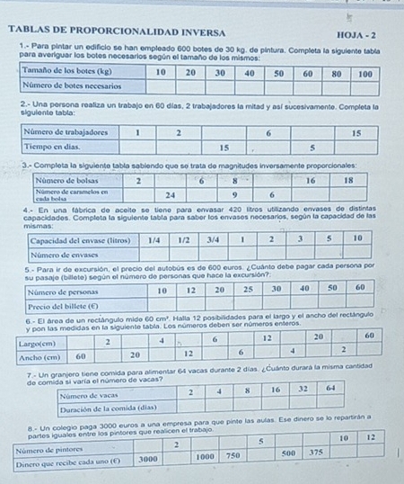 TABLAS DE PROPORCIONALIDAD INVERSA HOJA - 2 
1.- Para pintar un edificio se han empleado 600 botes de 30 kg. de pintura. Completa la siguiente tabía 
para averiguar los botes necesarios según el tamaño de los mismos: 
2.- Una persona realiza un trabajo en 60 días, 2 trabajadores la mitad y así sucesivamente. Completa la 
siguiente tabla: 
3.- Completa la siguiente tabla sablendo que se trata de magnitudes inversamente proporcionales: 
4.- En una fábrica de aceite se tiene para envasar 420 litros utilizando envases de distintas 
capacidades. Completa la siguiente tabla para saber los envases necesarios, según la capacidad de las 
5.- Para ir de excursión, el precio del autobús es de 600 euros. ¿Cuánto debe pagar ca 
billete) según el número de personas que hace la excursión?: 
6.- El área de un rectángulo mide 60cm^2 Halla 12 posibilidades para el largo y el ancho del 
abla. Los números deben ser números enteros. 
7.- Un granjero tiene comida para alimentar 64 vacas durante 2 días. ¿Cuánto durará la misma cantidad 
gio paga 3000 euros a una empresa para que pinte las aulas. Ese dinero se