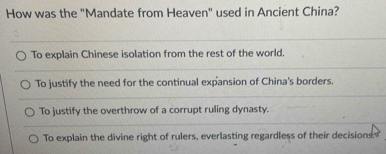 How was the "Mandate from Heaven" used in Ancient China?
To explain Chinese isolation from the rest of the world.
To justify the need for the continual expansion of China's borders.
To justify the overthrow of a corrupt ruling dynasty.
To explain the divine right of rulers, everlasting regardless of their decisions.