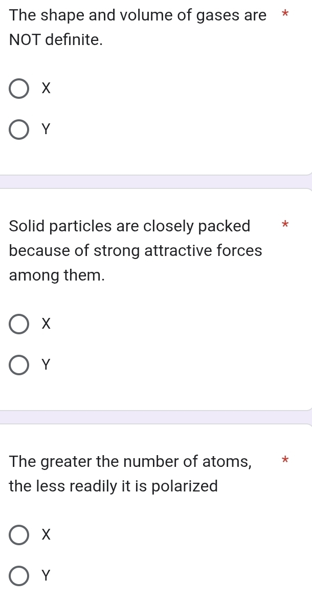 The shape and volume of gases are *
NOT definite.
X
Y
Solid particles are closely packed *
because of strong attractive forces
among them.
X
Y
The greater the number of atoms, *
the less readily it is polarized
X
Y