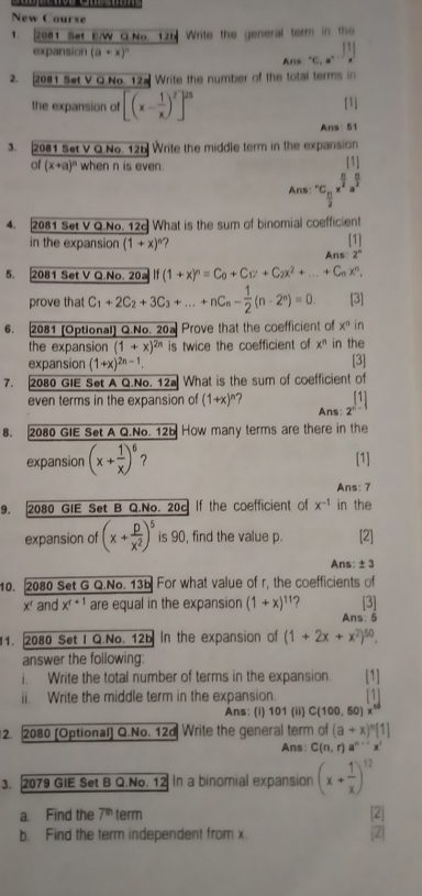 New Course
1. 2081 Set E/W GNo 125 Write the general term in the
1
expansion (a+x)^n Ana°C,a°
2. 2081 Set V Q No. 12a Write the number of the total terms in
the expansion of [(x- 1/x )^2]^25 [1]
Ans: 51
3. 2081 Set V Q.No. 12b Write the middle term in the expansion
of (x+a)^n when n is even.
Ans: ^· C_ n/2 x^(frac n)2.frac [1]a^(frac n)2
4. 2081 Set V Q.No. 12c What is the sum of binomial coefficient
in the expansion (1+x)^n [1]
Ans: 2°
5. 2081 Set V Q.No. 20a If(1+x)^n=C_0+C_17+C_2x^2+...+C_nx^n,
prove that C_1+2C_2+3C_3+...+nC_n- 1/2 (n· 2^n)=0 [3]
6. 2081 [Optional] Q.No. 20a Prove that the coefficient of x° in
the expansion (1+x)^2n is twice the coefficient of x^n in the
expansion (1+x)^2n-1. [3]
7. 2080 GIE Set A Q.No. 12a What is the sum of coefficient of
even terms in the expansion of (1+x)^n 7 x°
Ans:   
8. 2080 GIE Set A Q.No. 12b How many terms are there in the
expansion (x+ 1/x )^6 ？ [1]
Ans: 7
9. 2080 GIE Set B Q.No. 20c If the coefficient of x^(-1) in the
expansion of (x+ p/x^2 )^5 is 90, find the value p. [2]
Ans: ± 3
10. 2080 Set G Q.No. 13b For what value of r, the coefficients of
x' and x^(t+1) are equal in the expansion (1+x)^11 2 [3]
Ans: 5
1. 2080 Set I Q.No. 12b In the expansion of (1+2x+x^2)^50.
answer the following:
i. Write the total number of terms in the expansion. [1]
ii. Write the middle term in the expansion. [1]
Ans: (i) 101 (ii) C(100, 50)
2. 2080 [Optional] Q.No. 12d Write the general term of (a+x)^n[1]
Ans: C(n,r)a^(n-r)x^r
3. 2079 GIE Set B Q.No. 12 In a binomial expansion (x+ 1/x )^12
a. Find the 7^(th) term [2]
b. Find the term independent from x. 2