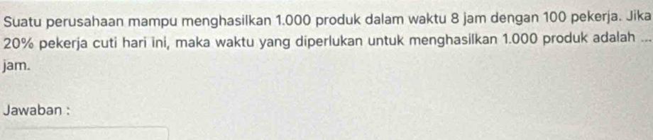 Suatu perusahaan mampu menghasilkan 1.000 produk dalam waktu 8 jam dengan 100 pekerja. Jika
20% pekerja cuti hari ini, maka waktu yang diperlukan untuk menghasilkan 1.000 produk adalah_ 
jam. 
Jawaban :