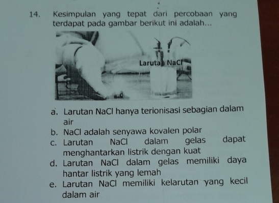 Kesimpulan yang tepat dari percobaan yang
terdapat pada gambar berikut ini adalah...
a. Larutan NaCl hanya terionisasi sebagian dalam
air
b. NaCl adalah senyawa kovalen polar
c. Larutan NaCl dalam gelas dapat
menghantarkan listrik dengan kuat
d. Larutan NaCl dalam gelas memiliki daya
hantar listrik yang lemah
e. Larutan NaCl memiliki kelarutan yang kecil
dalam air