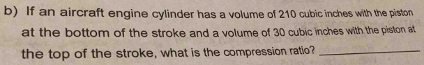 If an aircraft engine cylinder has a volume of 210 cubic inches with the piston 
at the bottom of the stroke and a volume of 30 cubic inches with the piston at 
the top of the stroke, what is the compression ratio?_