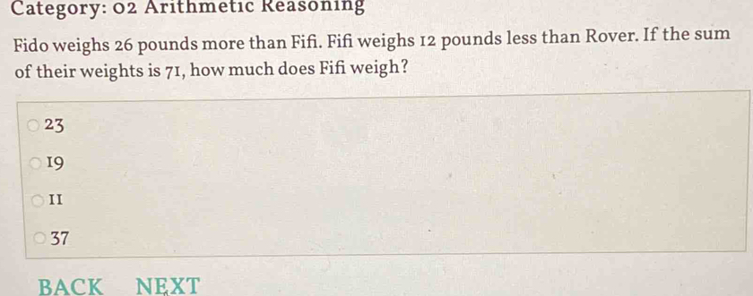 Category: 02 Arithmetic Reasoning
Fido weighs 26 pounds more than Fifì. Fifi weighs 12 pounds less than Rover. If the sum
of their weights is 71, how much does Fifi weigh?
23
19
II
37
BACK NEXT