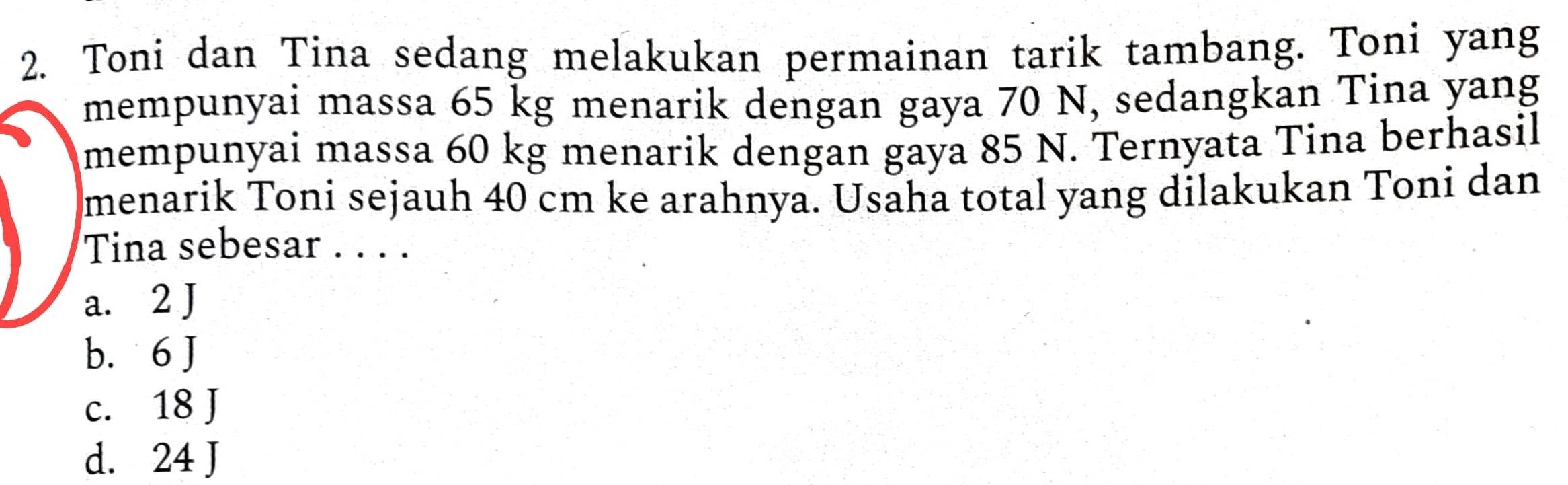 Toni dan Tina sedang melakukan permainan tarik tambang. Toni yang
mempunyai massa 65 kg menarik dengan gaya 70 N, sedangkan Tina yang
mempunyai massa 60 kg menarik dengan gaya 85 N. Ternyata Tina berhasil
menarik Toni sejauh 40 cm ke arahnya. Usaha total yang dilakukan Toni dan
Tina sebesar . . . .
a. 2 J
b. 6 J
c. 18 J
d. 24 J