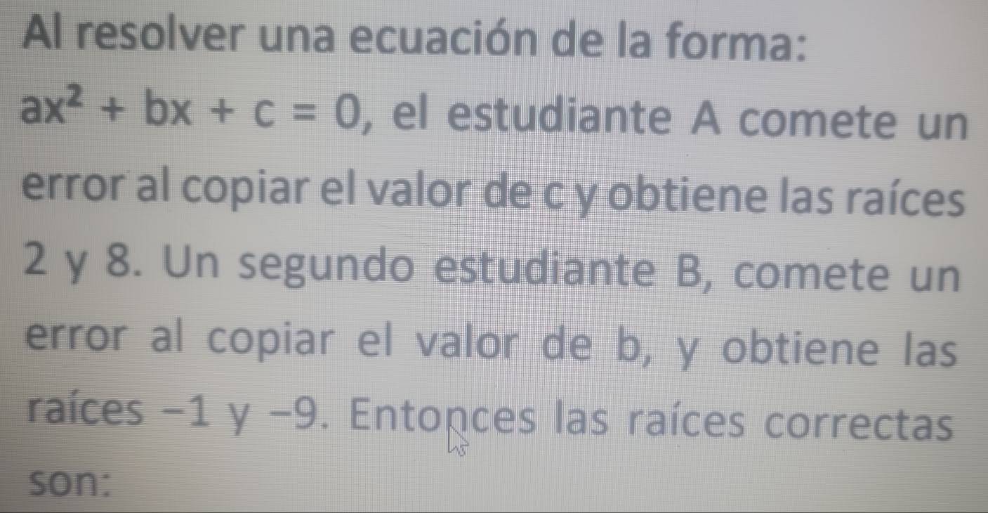 Al resolver una ecuación de la forma:
ax^2+bx+c=0 , el estudiante A comete un 
error al copiar el valor de c y obtiene las raíces
2 y 8. Un segundo estudiante B, comete un 
error al copiar el valor de b, y obtiene las 
raíces -1 y -9. Entonces las raíces correctas 
son: