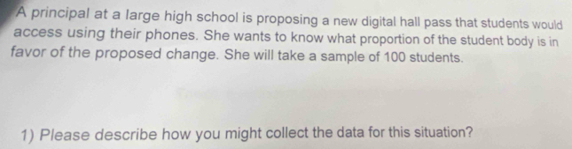 A principal at a large high school is proposing a new digital hall pass that students would 
access using their phones. She wants to know what proportion of the student body is in 
favor of the proposed change. She will take a sample of 100 students. 
1) Please describe how you might collect the data for this situation?