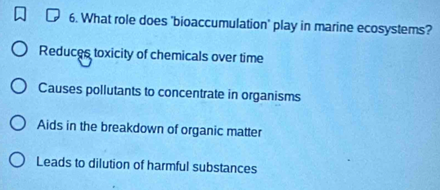 What role does 'bioaccumulation' play in marine ecosystems?
Reduces toxicity of chemicals over time
Causes pollutants to concentrate in organisms
Aids in the breakdown of organic matter
Leads to dilution of harmful substances