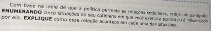 Com base na ideia de que a política permeia as relações cotidianas, redija um parágrafo 
ENUMERANDO cinco situações do seu cotidiano em que você exerce a política ou é influenciado 
por ela. EXPLIQUE como essa relação acontece em cada uma das situações.