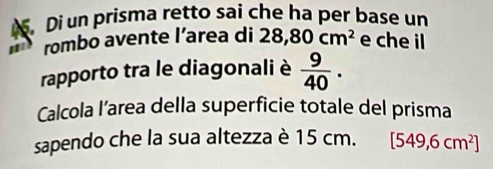 Di un prisma retto sai che ha per base un 
rombo avente l’area di 28,80cm^2 e che il 
rapporto tra le diagonali è  9/40 . 
Calcola l’area della superficie totale del prisma 
sapendo che la sua altezza è 15 cm. [549,6cm^2]