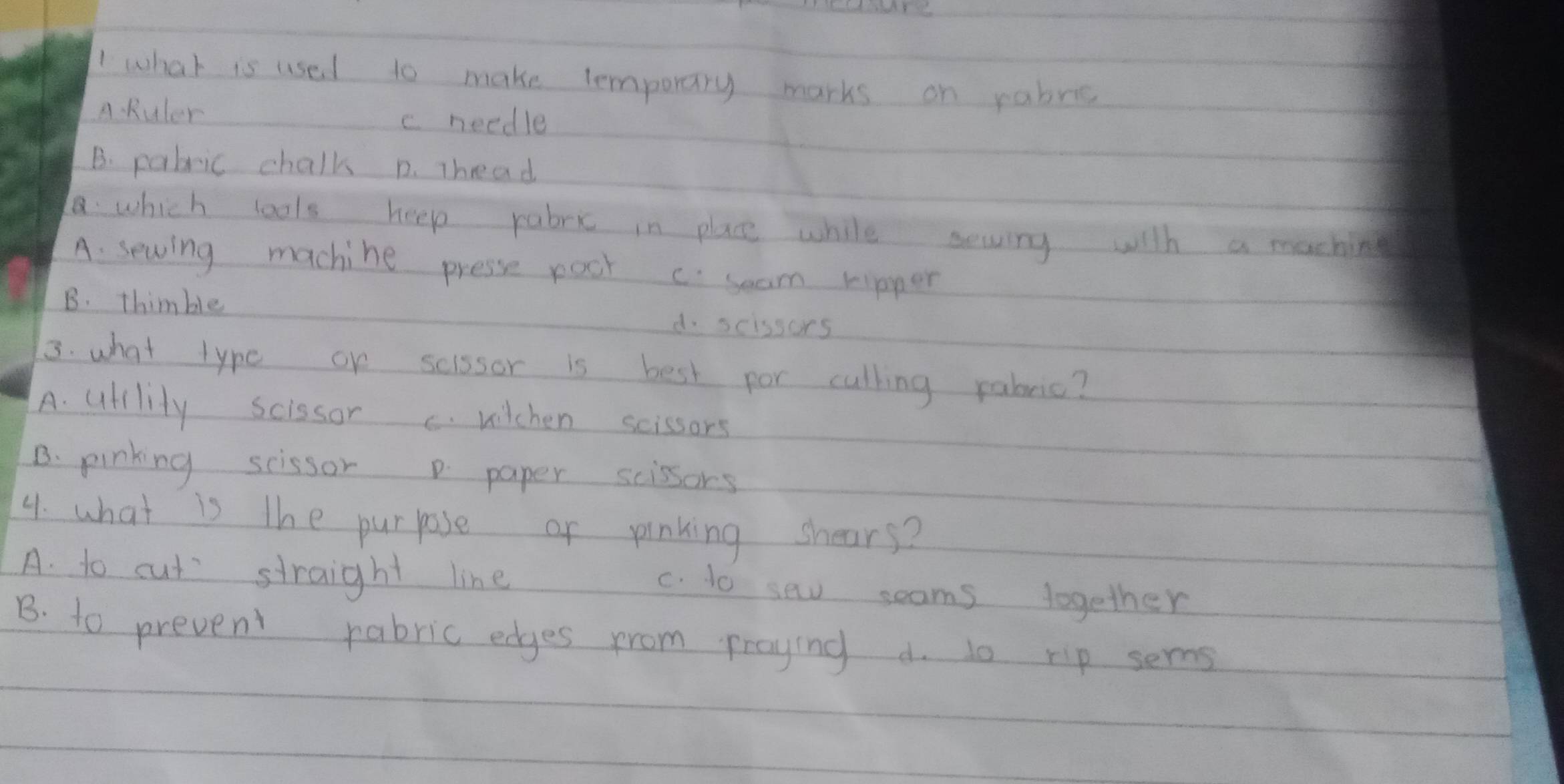 what is used to make temporary marks on pabee
A Ruler c needle
B. pabric chalk p. Thead
. which lools heep rabr in place while sewing with a machin
A. seving machine presse poot c seam ripper
B. thimble d. scissors
3. what type or scissor is best por culling rabric?
A. utllity scissor c. wilchen scissors
B. pinking scissor p paper scissors
4. what is the purpose or pinking shears?
A. to cut straight line
c. 1o se seams together
B. to prevent rabric edges from praying d. lo rip sers