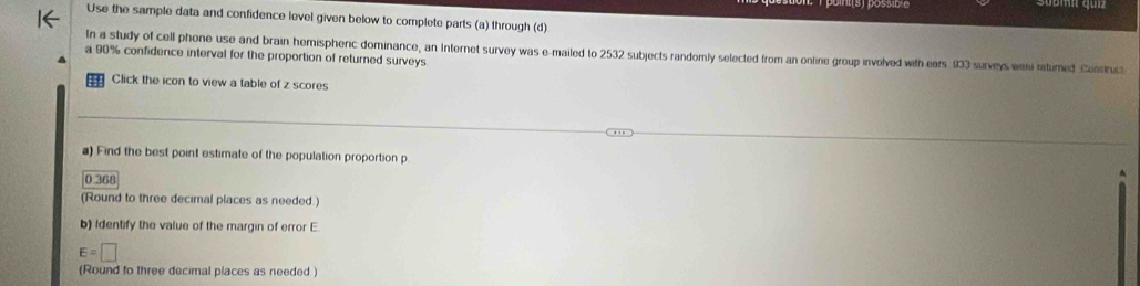 Use the sample data and confidence level given below to complete parts (a) through (d) 
In a study of cell phone use and brain hemispheric dominance, an Internet survey was e-mailed to 2532 subjects randomly selected from an online group involved with ears 933 surveys wen ratimed Constuct 
a 90% confidence interval for the proportion of returned surveys 
Click the icon to view a table of z scores 
a) Find the best point estimate of the population proportion p
0368
(Round to three decimal places as needed.) 
b) Identify the value of the margin of error E
E=□
(Round to three decimal places as needed )