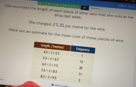 62290 “
1A √ 1 ψ 10 √  √ Smmary
Ellie recorded the length of each piece of silver wire that she sold at her
shop last week.
She charged £5.25 per metre for the wire.
Work out an estimate for the mean cost of these pieces of wire.
us
# Watch viden