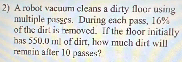 A robot vacuum cleans a dirty floor using 
multiple passes. During each pass, 16%
of the dirt is removed. If the floor initially 
has 550.0 ml of dirt, how much dirt will 
remain after 10 passes?