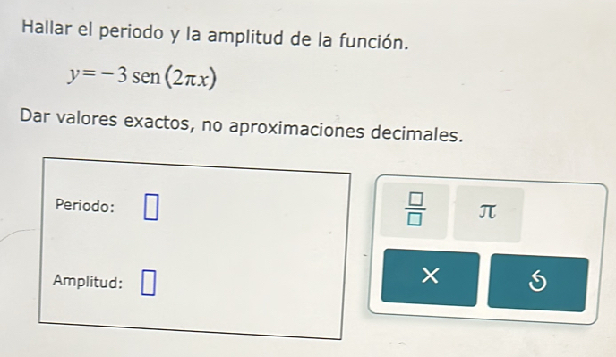 Hallar el periodo y la amplitud de la función.
y=-3sen (2π x)
Dar valores exactos, no aproximaciones decimales. 
Periodo: □  □ /□   π
Amplitud: □