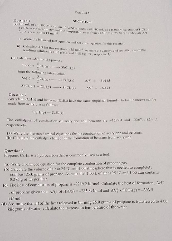 Page 3 of 3
Question 1
SECTION B
(a) 100 mL of a 0.300 M solution of AgNO_1 reacts with 100 mL of a 0.300 M solution of HCI in
a coffee-cup calorimeter and the temperature rises from 21.80°C to 23.20°C Calculate Δ/f
for this reaction inkJmol^(-1)
0 Write the balanced full equation and net ionie equation for this reaction.
Calculate Δ// for this reaction in kJmol^(-1) Assume the density and specific heat of the
resulting solution is 1.00 g/mL and 4.18J/g-^circ C , respectively
(b) Calculate △ H for the process
Sb(s)+ 5/2 Cl_1(s)to SbCl_1(g)
from the following information:
Sb(s)+ 3/2 Cl_2(g)to SbCl_2(s) Delta H'=-314kJ
SbCl_3(s)+Cl_2(g)to SbCl_3(s) △ H=-80kJ
Question 2
Acetylene (C_2H_2) and benzene (C_5H_6) have the same empirical formula. In fact, benzene can be
made from acetylene as follows:
3C_2H_2(g)to C_6H_2(l)
The enthalpies of combustion of acetylene and benzene are -1299.4 and -3267.4 kJ/mol.
respectively
(a) Write the thermochemical equations for the combustion of acetylene and benzene.
(b) Calculate the enthalpy change for the formation of benzene from acetylene.
Question 3
Propane, C_1H_8 , is a hydrocarbon that is commonly used as a fuell
(a) Write a balanced equation for the complete combustion of propane gas.
(b) Calculate the volume of air at 25°C and 1.00 atmosphere that is needed to completely
combust 25.0 grams of propane. Assume that 1.00 L of air at 25°C and 1.00 atm contains
0.275 g of O_2 per liter.
(c) The heat of combustion of propane is -2219 2 kJ/mol Calculate the heat of formation, △ H
, of propane given that △ H_f^((circ) of H_2)O(l)=-285.8kJ mol and △ H_r^((circ) of CO_2)(g)=-393.5
kJ/mol
(d) Assuming that all of the heat released in burning 25.0 grams of propane is transferred to 4.00
kilograms of water, calculate the increase in temperature of the water.