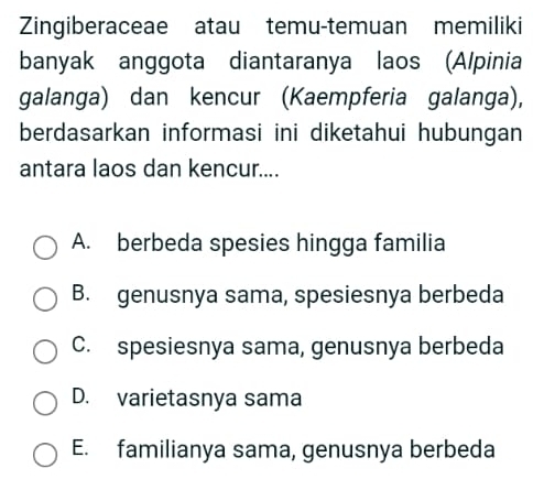 Zingiberaceae atau temu-temuan memiliki
banyak anggota diantaranya laos (Alpinia
galanga) dan kencur (Kaempferia galanga),
berdasarkan informasi ini diketahui hubungan
antara laos dan kencur....
A. berbeda spesies hingga familia
B. genusnya sama, spesiesnya berbeda
C. spesiesnya sama, genusnya berbeda
D. varietasnya sama
E. familianya sama, genusnya berbeda