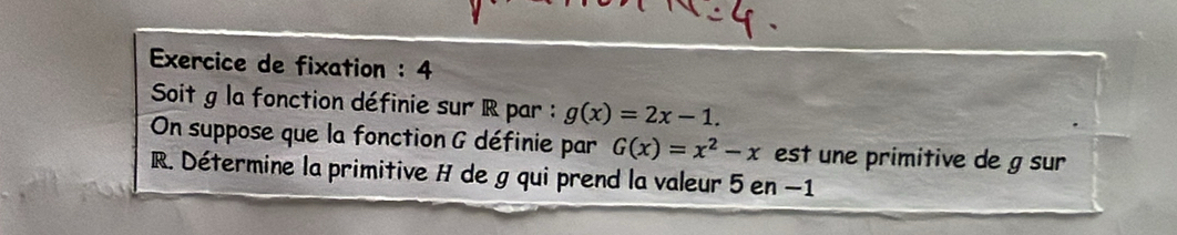 Exercice de fixation : 4 
Soit g la fonction définie sur R par : g(x)=2x-1. 
On suppose que la fonction G définie par G(x)=x^2-x est une primitive de g sur
R. Détermine la primitive H de g qui prend la valeur 5 en −1