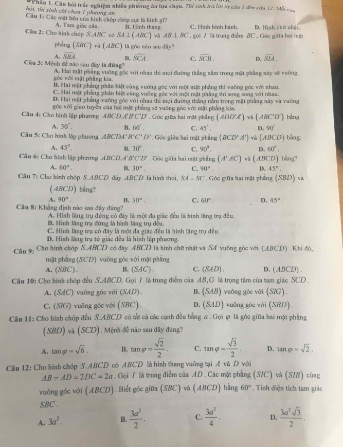 Phần 1. Câu hội trắc nghiệm nhiều phương án lựa chọn. Thí sinh trà lời từ cầu 1 đến câu 12. Mỗi câu
thỏi, thi sinh chỉ chọn 1 phương ản,
Câu 1: Các mặt bên của hình chóp chóp cụt là hình gì?
A. Tam giác cân. B. Hình thang. C. Hình bình hành. D. Hình chữ nhật
Câu 2: Cho hình chóp S.ABC có SA⊥ (ABC) và AB⊥ BC , gọi / là trung điểm BC . Góc giữa hai mặt
phẳng (SBC) V (ABC) là góc nào sau đây?
A. widehat SBA. B. widehat SCA. C. widehat SCB. D. widehat SIA.
Câu 3: Mệnh đề nào sau đây là đúng?
A. Hai mặt phẳng vuông góc với nhau thì mọi đường thẳng nằm trong mặt phẳng này sẽ vuông
góc với mặt phẳng kia.
B. Hai mặt phẳng phân biệt cùng vuông góc với một mặt phẳng thì vuông góc với nhau.
C. Hai mặt phẳng phân biệt cùng vuông góc với một mặt phẳng thì song song với nhau.
D. Hai mặt phẳng vuông góc với nhau thì mọi đường thắng nằm trong mặt phẳng này và vuông
góc với giao tuyến của hai mặt phẳng sẽ vuông góc với mặt phẳng kia.
Câu 4: Cho hình lập phương ABCD.A'' B'C'D'. Góc giữa hai mặt phẳng (ADD'A') và (ABC'D') bàng
A. 30°. B. 60°. C. 45°. D. 90°.
Câu 5: Cho hình lập phương ABCDA'B'C'D'. Góc giữa hai mặt phẳng (BCD'A') và (ABCD) ) bằng:
A. 45°. B. 30°. C. 90°. D. 60^0.
Câu 6: Cho hình lập phương ABCD.A' B'C'D'. Góc giữa hai mặt phẳng (A'AC) và 1 1BCD) bằng?
A. 60°. B. 30°. C. 90°. D. 45°.
Câu 7: Cho hình chóp S.ABCD đây ABCD là hình thoi, SA=SC. Góc giữa hai mặt phẳng  1/4  SBD) và
(ABCD) bằng?
A. 90°. B. 30°. C. 60°. D. 45°.
Câu 8: Khẳng định nào sau đây đúng?
A. Hình lăng trụ đứng có đáy là một đa giác đều là hình lăng trụ đều.
B. Hình lăng trụ đứng là hình lăng trụ đều.
C. Hình lăng trụ có đáy là một đa giác đều là hình lãng trụ đều.
D. Hình lăng trụ tứ giác đều là hình lập phương.
Câu 9: Cho hình chóp S.ABCD có đáy ABCD là hình chữ nhật và SA vuông góc với (ABCD) . Khi đó,
mặt phẳng (SCD) vuông góc với mặt phẳng
A. (SBC). B. (SAC). C.(SAD). D. ( ABCD) .
Câu 10: Cho hình chóp đều S.ABCD. Gọi / là trung điểm của AB,G là trọng tâm của tam giác SCD .
A. (SAC) vuông góc với (SAD). B. (SAB) vuông góc với (SIG).
C. (SIG) vuông góc với (SBC). D. (SAD) vuông góc với (SBD).
Câu 11: Cho hình chóp đều S.ABCD có tất cả các cạnh đều bằng a. Gọi φ là góc giữa hai mặt phẳng
(SBD) và (SCD). Mệnh đề nào sau đây đúng?
A. tan varphi =sqrt(6). B. tan varphi = sqrt(2)/2 . C. tan varphi = sqrt(3)/2 . D. tan varphi =sqrt(2).
Câu 12: Cho hình chóp S.ABCD có ABCD là hình thang vuông tại A và D với
AB=AD=2DC=2a. Gọi / là trung điểm của AD . Các mặt phẳng (SIC) và (SIB) cùng
vuông góc với (ABCD). Biết góc giữa (SBC) và (ABCD) bằng 60°. Tính diện tích tam giác
SBC .
A. 3a^2.
B.  3a^2/2 . C.  3a^2/4 . D.  3a^2sqrt(3)/2 .