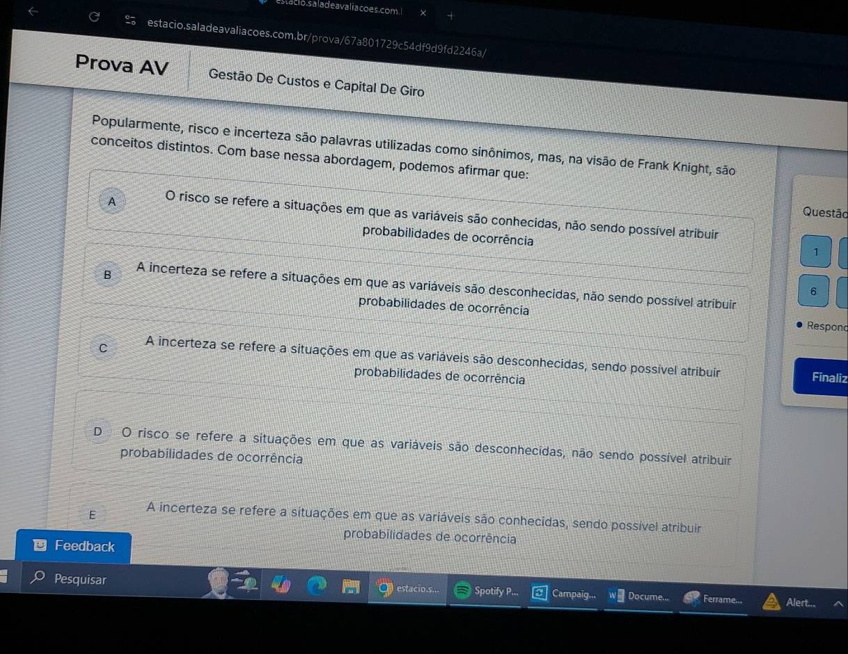 estacio. sa la deavali a coes.com. l
estacio.saladeavaliacoes.com.br/prova/67a801729c54df9d9fd2246a/
Prova AV Gestão De Custos e Capital De Giro
Popularmente, risco e incerteza são palavras utilizadas como sinônimos, mas, na visão de Frank Knight, são
conceitos distintos. Com base nessa abordagem, podemos afirmar que:
Questão
A O risco se refere a situações em que as variáveis são conhecidas, não sendo possível atribuir
probabilidades de ocorrência
1
B A incerteza se refere a situações em que as variáveis são desconhecidas, não sendo possível atribuir
6
probabilidades de ocorrência
Respono
C A incerteza se refere a situações em que as variáveis são desconhecidas, sendo possível atribuir Finaliz
probabilidades de ocorrência
D O risco se refere a situações em que as variáveis são desconhecidas, não sendo possível atribuir
probabilidades de ocorrência
E A incerteza se refere a situações em que as variáveis são conhecidas, sendo possível atribuir
probabilidades de ocorrência
Feedback
Pesquisar estacio.s... Spotify P... Campaig... Docume... Ferrame... Alert...