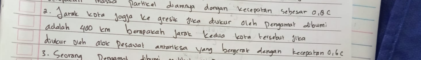 ucall massa partikel dramnya dongan keceparan sebesar 0. 8 C 
a. Jarak kora jogga ke gresik dica diukur olch Pengamar dibumi 
adalah 400 km berapakah Jarak Kedua kora tersebut gika 
divcur olch alok Desaval anrariesa yang bergerak dengan keceparan 0, 60
3. Seorang Denagmal dibumi