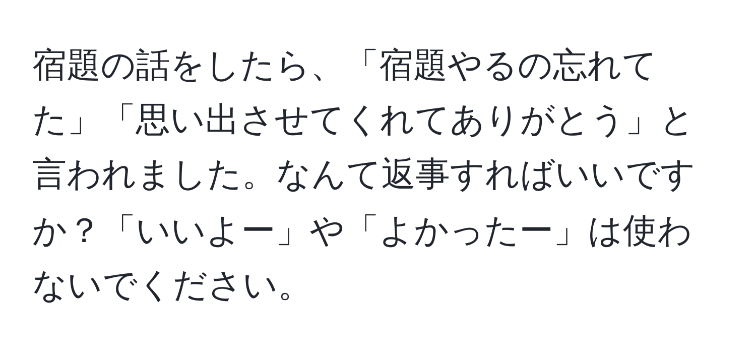 宿題の話をしたら、「宿題やるの忘れてた」「思い出させてくれてありがとう」と言われました。なんて返事すればいいですか？「いいよー」や「よかったー」は使わないでください。