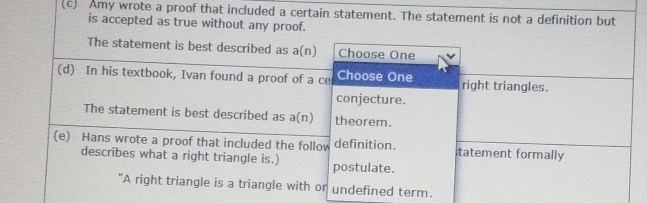 Amy wrote a proof that included a certain statement. The statement is not a definition but 
is accepted as true without any proof. 
The statement is best described as a(n) Choose One 
(d) In his textbook, Ivan found a proof of a ce Choose One right triangles. 
conjecture. 
The statement is best described as a(n) theorem. 
(e) Hans wrote a proof that included the follow definition. tatement formally 
describes what a right triangle is.) postulate. 
"A right triangle is a triangle with or undefined term.