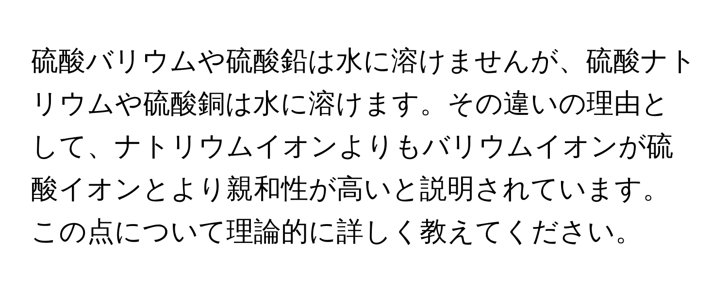 硫酸バリウムや硫酸鉛は水に溶けませんが、硫酸ナトリウムや硫酸銅は水に溶けます。その違いの理由として、ナトリウムイオンよりもバリウムイオンが硫酸イオンとより親和性が高いと説明されています。この点について理論的に詳しく教えてください。