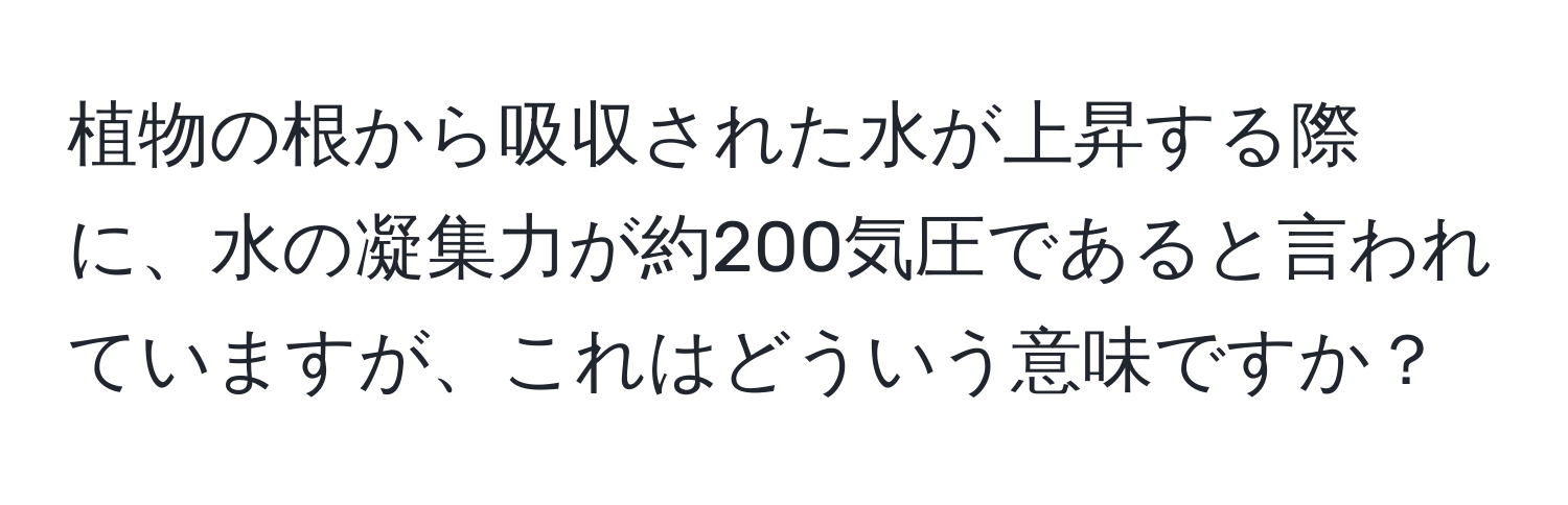 植物の根から吸収された水が上昇する際に、水の凝集力が約200気圧であると言われていますが、これはどういう意味ですか？