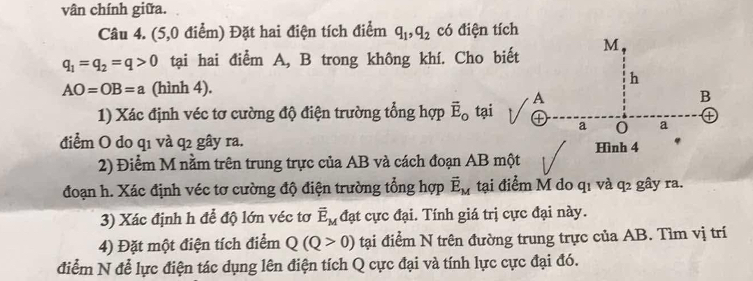 vân chính giữa. 
Câu 4. (5,0 điểm) Đặt hai điện tích điểm q_1, q_2 có điện tích
M
q_1=q_2=q>0 tạai hai điểm A, B trong không khí. Cho biết 
h
AO=OB=a (hình 4).
A
B
1) Xác định véc tơ cường độ điện trường tổng hợp vector E_o tại ④ a 0 a ① 
điểm O do q1 và q2 gây ra. 
Hình 4
2) Điểm M nằm trên trung trực của AB và cách đoạn AB một 
đoạn h. Xác định véc tơ cường độ điện trường tổng hợp vector E_M tại điểm M do q1 và q2 gây ra. 
3) Xác định h để độ lớn véc tơ vector E_M đạt cực đại. Tính giá trị cực đại này. 
4) Đặt một điện tích điểm Q(Q>0) tại điểm N trên đường trung trực của AB. Tìm vị trí 
điểm N để lực điện tác dụng lên điện tích Q cực đại và tính lực cực đại đó.