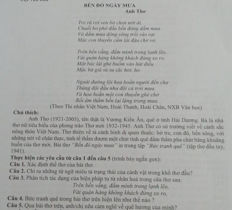 bên đò ngày mưa
Anh Thơ
Tre rũ rợi ven bở chen ướt át,
Chuối bơ phờ đầu bến đứng dầm mưa
Và dầm mưa đòng sông trôi rào rạt
Mặc con thuyền cẩm lái đậu chơ vơ.
Trên bến vắng, đắm mình trong lạnh lẽo,
Vài quản hàng không khách đứng xo ro,
Một bác lải ghé buồm vào hút điều
Mặc bà giả sù sụ sặc hơi, ho.
Ngoài đưởng lội họa hoằn người đến chợ
Thúng đội đầu như đội cả trời mưa.
Và họa hoằn một con thuyền ghé chở
Rồi âm thầm bến lại lặng trong mưa.
(Theo Thi nhân Việt Nam, Hoài Thanh, Hoài Chân, NXB Văn học)
Chú thích:
Anh Thơ (1921-2005), tên thật là Vương Kiều Ân, quê ở tinh Hải Dương. Bà là nhà
thơ nữ tiêu biểu của phong trào Thơ mới 1932-1945. Anh Thơ có sử trường viết về cảnh sắc
thông thôn Việt Nam. Thơ thiên về tả cảnh bình dị quen thuộc: bờ tre, con đò, bến sông, với
những nét vẽ chân thực, tinh tế thấm đượm một chút tình quê đằm thắm pha chút bâng khuâng
buồn của thơ mới. Bài thơ “Bến đò ngày mưa” in trong tập “Bức tranh quê” (tập thơ đầu tay,
1941).
Thực hiện các yêu cầu từ câu 1 đến câu 5 (trình bày ngắn gọn):
Câu 1. Xác định thể thơ của bài thơ.
Câu 2. Chỉ ra những từ ngữ miêu tả trạng thái của cảnh vật trong khổ thơ đầu?
Câu 3. Phân tích tác dụng của biện pháp tu từ nhân hoá trong câu thơ sau:
Trên bến vắng, đắm mình trong lạnh lẽo,
Vài quán hàng không khách đứng xo ro,
Câu 4. Bức tranh quê trong bài thơ trên hiện lên như thể nào ?
Câu 5. Qua bài thơ trên, anh/chị nêu cảm nghĩ về quê hương của mình?
