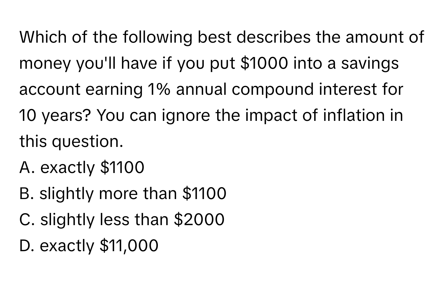 Which of the following best describes the amount of money you'll have if you put $1000 into a savings account earning 1% annual compound interest for 10 years? You can ignore the impact of inflation in this question. 
A. exactly $1100
B. slightly more than $1100
C. slightly less than $2000
D. exactly $11,000