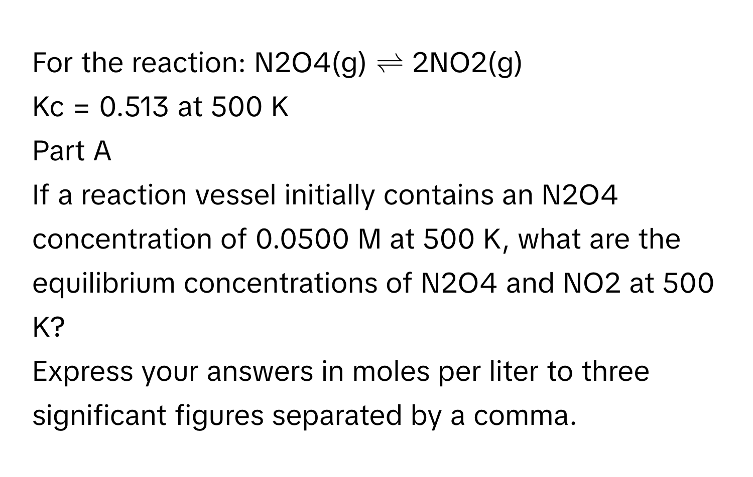 For the reaction: N2O4(g) ⇌ 2NO2(g)

Kc = 0.513 at 500 K
Part A
If a reaction vessel initially contains an N2O4 concentration of 0.0500 M at 500 K, what are the equilibrium concentrations of N2O4 and NO2 at 500 K?
Express your answers in moles per liter to three significant figures separated by a comma.