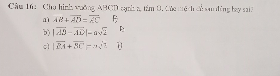 Cho hình vuông ABCD cạnh a, tâm O. Các mệnh đề sau đúng hay sai?
a) vector AB+vector AD=vector AC
b) |vector AB-vector AD|=asqrt(2)
c) |vector BA+vector BC|=asqrt(2)