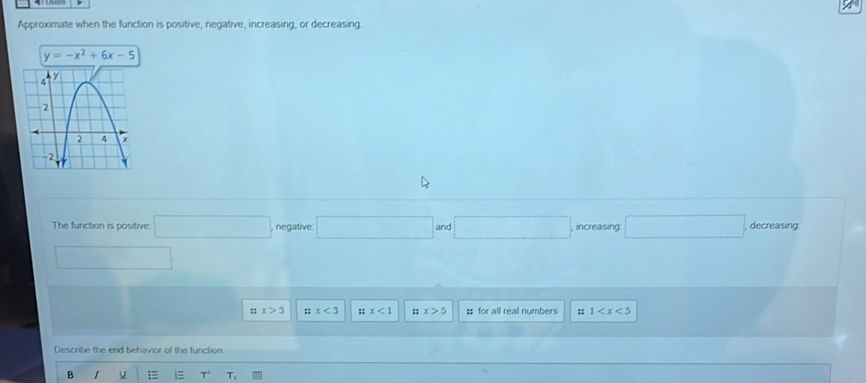 Approximate when the function is positive, negative, increasing, or decreasing.
y=-x^2+6x-5
The function is positive □ negative □ and□ and□ increasing □ decreasing
□
::x>3 ::x<3</tex> ;; x<1</tex> ::x>5 : for all real numbers ;; 1
Describe the end behavior of the function.
B 1 T' T_