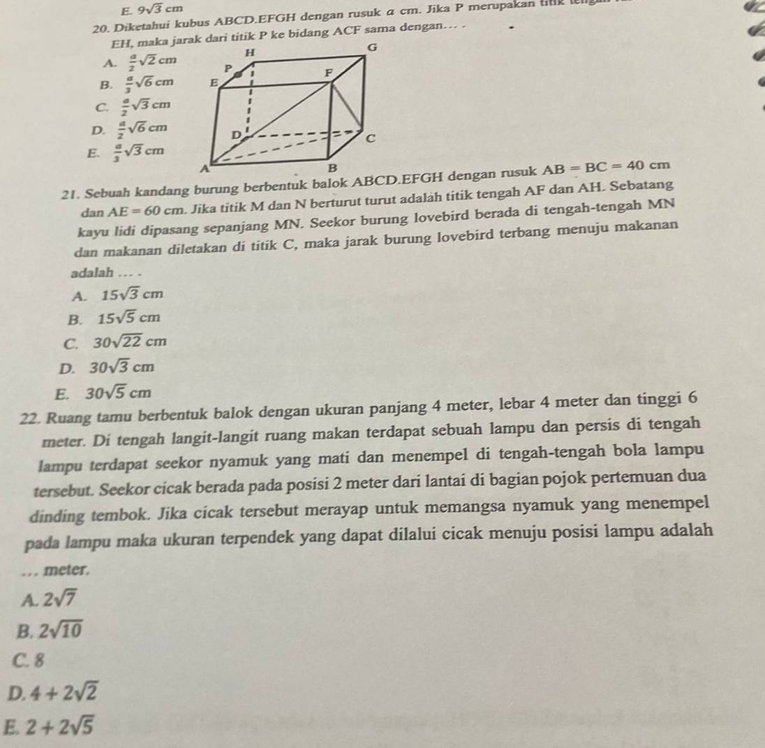 E. 9sqrt(3)cm
20. Diketahui kubus ABCD.EFGH dengan rusuk α cm. Jika P merupakan tnk g
EH, maka jarak dari titik P ke bidang ACF sama dengan… .
A.  a/2 sqrt(2)cm
B.  a/3 sqrt(6)cm
C.  a/2 sqrt(3)cm
D.  a/2 sqrt(6)cm
E.  a/3 sqrt(3)cm
AB=BC=40cm
dan AE=60cm. Jika titik M dan N berturut turut adalah titik tengah AF dan AH. Sebatang
kayu lidi dipasang sepanjang MN. Seekor burung lovebird berada di tengah-tengah MN
dan makanan diletakan di titik C, maka jarak burung lovebird terbang menuju makanan
adalah … .
A. 15sqrt(3)cm
B. 15sqrt(5)cm
C. 30sqrt(22)cm
D. 30sqrt(3)cm
E. 30sqrt(5)cm
22. Ruang tamu berbentuk balok dengan ukuran panjang 4 meter, lebar 4 meter dan tinggi 6
meter. Di tengah langit-langit ruang makan terdapat sebuah lampu dan persis di tengah
lampu terdapat seekor nyamuk yang mati dan menempel di tengah-tengah bola lampu
tersebut. Seekor cicak berada pada posisi 2 meter dari lantai di bagian pojok pertemuan dua
dinding tembok. Jika cicak tersebut merayap untuk memangsa nyamuk yang menempel
pada lampu maka ukuran terpendek yang dapat dilalui cicak menuju posisi lampu adalah
… . meter.
A. 2sqrt(7)
B. 2sqrt(10)
C. 8
D. 4+2sqrt(2)
E. 2+2sqrt(5)