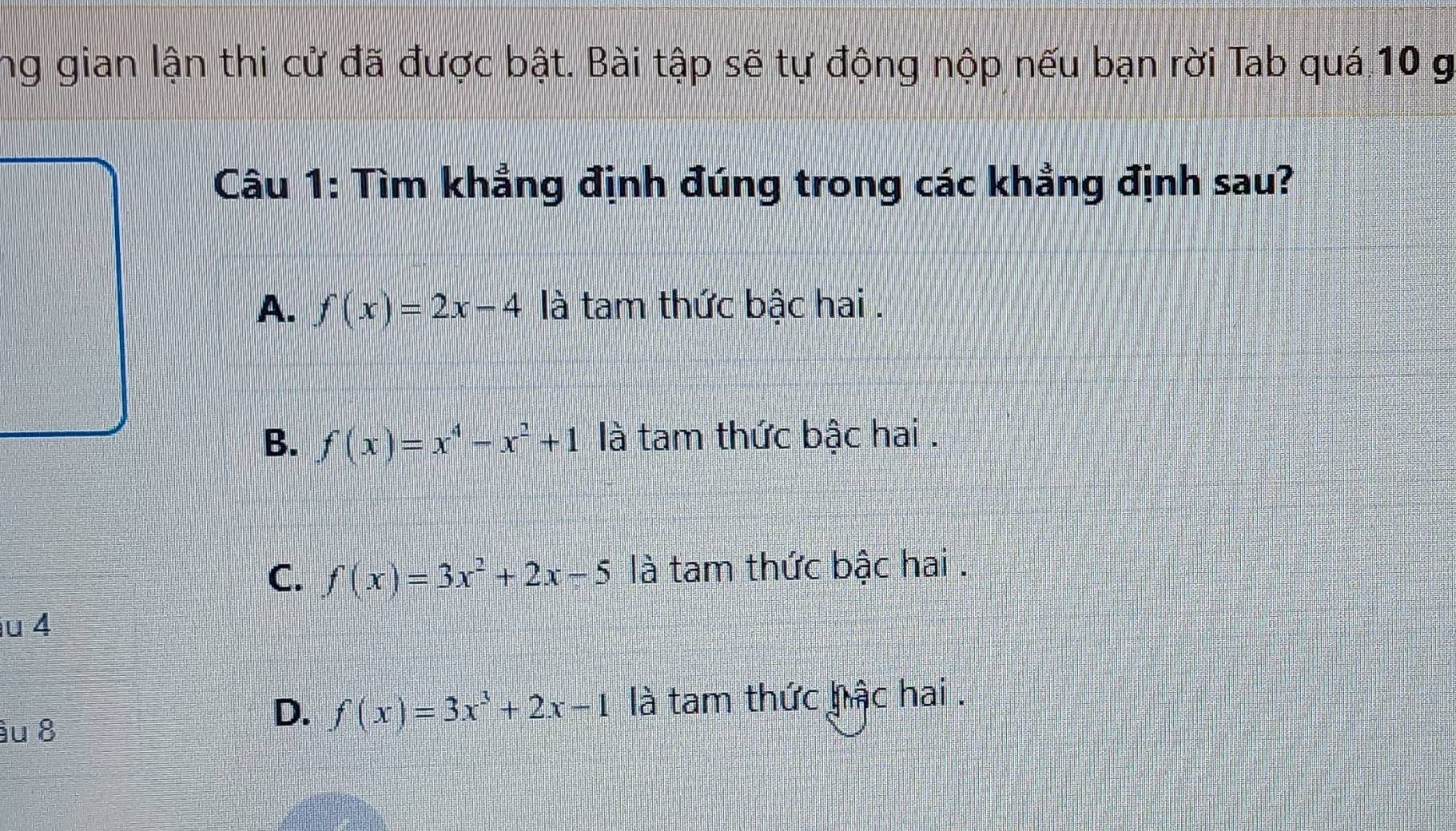 ng gian lận thi cử đã được bật. Bài tập sẽ tự động nộp nếu bạn rời Tab quá 10 g
Câu 1: Tìm khẳng định đúng trong các khẳng định sau?
A. f(x)=2x-4 là tam thức bậc hai .
B. f(x)=x^4-x^2+1 là tam thức bậc hai .
C. f(x)=3x^2+2x-5 là tam thức bậc hai .
u 4
âu 8
D. f(x)=3x^3+2x-1 là tam thức hậc hai .