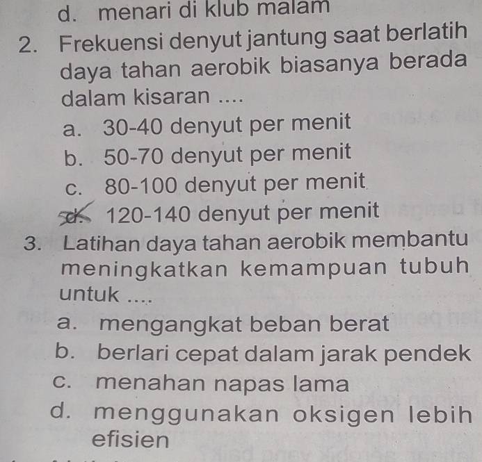 d. menari di klub malam
2. Frekuensi denyut jantung saat berlatih
daya tahan aerobik biasanya berada
dalam kisaran ....
a. 30-40 denyut per menit
b. 50-70 denyut per menit
c. 80-100 denyut per menit
d. 120-140 denyut per menit
3. Latihan daya tahan aerobik membantu
meningkatkan kemampuan tubuh
untuk ....
a. mengangkat beban berat
b. berlari cepat dalam jarak pendek
c. menahan napas lama
d. menggunakan oksigen lebih
efisien