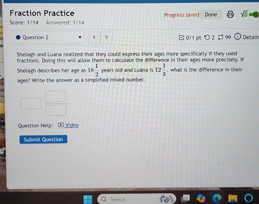 Fraction Practice Progress saved Done sqrt(0) 
Score: 1/14 Answered: 1/14 
Question 2 < > □ 0/1 pt つ2 to gc Details 
Shelagh and Luana realized that they could express their ages more specifically if they used 
fractions. Doing this will allow them to calculate the difference in their ages more precisely. If 
Shelagh describes her age as 18 1/2  years old and Luana is 12 1/3  , what is the difference in their
5 ages? Write the answer as a simplified mixed number. 
Question Help: Video 
Submit Question 
Search