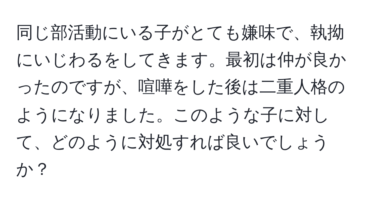 同じ部活動にいる子がとても嫌味で、執拗にいじわるをしてきます。最初は仲が良かったのですが、喧嘩をした後は二重人格のようになりました。このような子に対して、どのように対処すれば良いでしょうか？