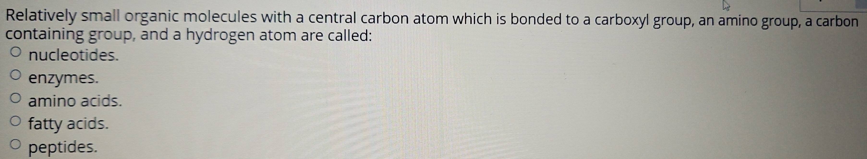 Relatively small organic molecules with a central carbon atom which is bonded to a carboxyl group, an amino group, a carbon
containing group, and a hydrogen atom are called:
nucleotides.
enzymes.
amino acids.
fatty acids.
peptides.