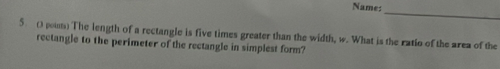 Name: 
_ 
5 ( poins) The length of a rectangle is five times greater than the width, w. What is the ratio of the area of the 
rectangle to the perimeter of the rectangle in simplest form?