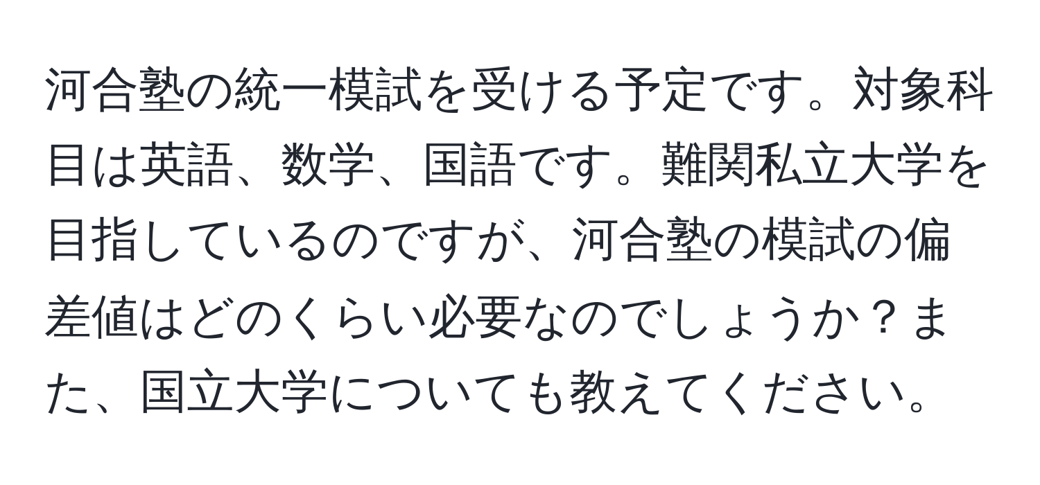 河合塾の統一模試を受ける予定です。対象科目は英語、数学、国語です。難関私立大学を目指しているのですが、河合塾の模試の偏差値はどのくらい必要なのでしょうか？また、国立大学についても教えてください。