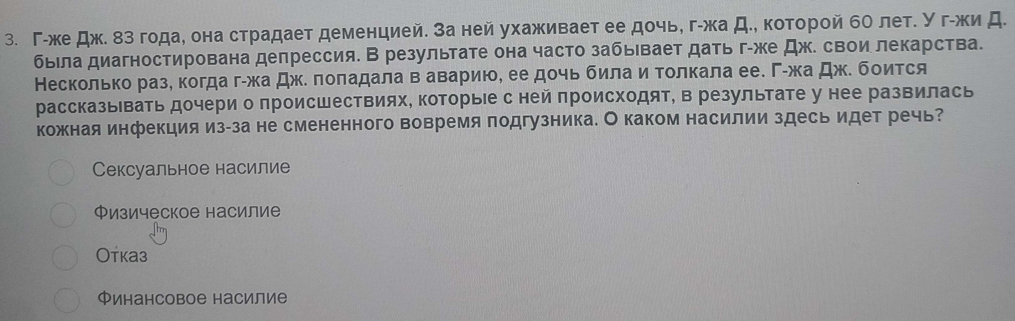 Γ-же дж. 8з года, она страдает деменцией. за ней ухаживает ее дочь, гίжа д., которой бΟ лет. Угίжи д.
была диагностирована депрессия. В результате она часто забывает дать г-же Дж. свои лекарства.
Несколько разе когда гίжа дж. лоπадала в аварию, еедοчь била и Τолкала ее. Γίжадж. бοится
рассказьвать дочери о πроисшествиях, которыее с ней πроисходят, в результате у нее развилась
кожкная инфекция из-за не смененного вовремя подгузника. О каком насилии здесь идет речь?
Сексуальное насилие
Физическое насилие
Oтказ
Финансовое насилие