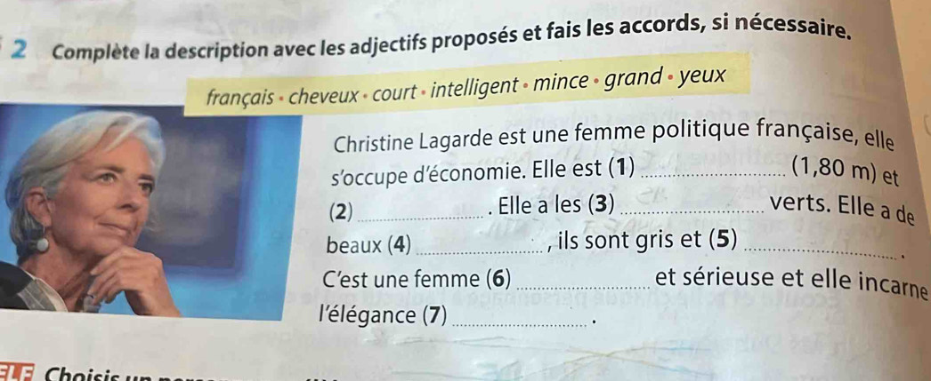 Complète la description avec les adjectifs proposés et fais les accords, si nécessaire. 
eux - court » intelligent » mince - grand - yeux 
Christine Lagarde est une femme politique française, elle 
'occupe d'économie. Elle est (1) _(1,80 m) et 
2) _. Elle a les (3) _verts. Elle a de 
eaux (4)_ , ils sont gris et (5)_ 
、 
'est une femme (6) _et sérieuse et elle incarne 
'élégance (7)_ 
. 
Choisis