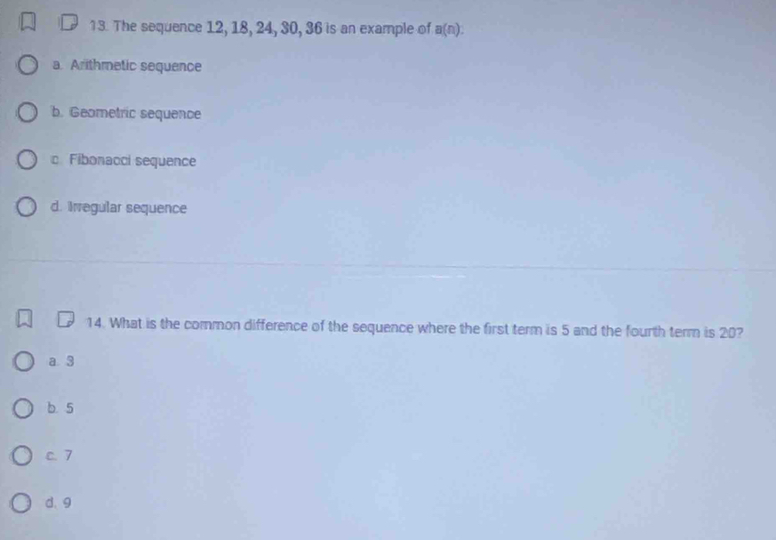 1 3. The sequence 12, 18, 24, 30, 36 is an example of a(n) :
a. Arithmetic sequence
b. Geometric sequence
c. Fibonacci sequence
d. Irregular sequence
14. What is the common difference of the sequence where the first term is 5 and the fourth term is 20?
a 3
b 5
c. 7
d. 9