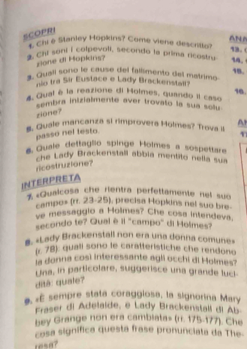 SCOPRI 
ANA 
1. Chi e Stanley Hopkins? Come viene descrito? 13. 
Chi soni I colpevoli, secondo la prima ricastru 14. 
zione di Hopkins? 
18. 
3. Quali sono le cause del fallimento del matrimo 
no tra Sir Eustace e Lady Brackenstall? 
16. 
4 Qual é la reazione di Holmes, quando iI caso 
sembra inizialmente aver trovato la sua solu 
zione? 
S. Quale mancanza si rimprovera Holmes? Trova i A 
passo nel testo. 
Quale dettaglio spinge Holmes a sospetare 
che Lady Brackenstall abbia mentito nella sua 
ricostruzione? 
INTERPRETA 
% «Quaicosa che rientra perfettamente nel suo 
campos (rr. 23-25), precisa Hopkins nel suo bre- 
ve messaggio a Holmes? Che cosa intendeva. 
secondo te? Qual è Il "campo" di Holmes? 
#. «Lady Brackenstall non era una donna comune» 
(r. 78): quali sono le caratteristiche che rendono 
la donna così Interessante agli occhi di Holmes? 
Una, in particolare, suggerisce una grande luci- 
ditâ: quale? 
#. «É sempre stata coraggiosa, la signorina Mary 
Fraser di Adelaide, e Lady Brackenstail di Ab- 
bey Grange non era cambiata» (ri. 175-177). Che 
cosa signífica questa frase pronunciata da The- 
resa?