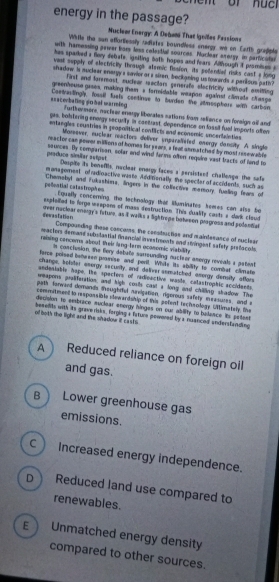 energy in the passage?
Nuclear Energy: A Debam That Igollas Fessions
Wifle the san efforlessly radistes boundless energy we on Earth gradple
with hamessing gever bory less colesitial soarces. Muclear averge in particulan
hes sparked i fory debate, igniting 5oth hopes and fears. Although it prsmises i
vast supply of electricily through atemic fission, its podendied risks cast a long
shedow is mucleer energy s savier ors siren, beckaning ustowards a parious path?
first and faremost, sucear recitars generafe elactricity withoat amitting
greenhouse gases, making them a formidable weapon against climate change
==acerbaling sohal warming Coetustingly, fossll fuels continue to burden the atmosphers with carbon
Furthermors, necieer energy liborates sations fram refiance on foreign aill and
pes, bostering enorgy secusily in caetrast, dependence on fassil fual imports ofter
entangles coustries in reoporitical conflicts and economic uncentalnties
Moreever, nuclear reactors deliver unparalisfed onergy dancity. A single
reactor can power millions of homes for years, a feat asmatched by most resewable
praduce similar estpst sources. By comparison, solar and wind farms often require vast bacts of land to
Despite is beneffs, naclear enorgy faces a pecsistaed challeage the safe
managoment of radioactive waste. Anditonally the spectar of accidents, such as
pellential catastrophes Chemobyl and Fukushims, lingers in the coliective memory; fueling fears of
Equelly concerning, the technology that Muminates hemes can also be
expieledl to forge weepon of mass destruction. This duality casts a dark clisud
dewastation. over nuciear eningy's future, as it walks a lightrepe botween progross and polantial
Compounding these concems, the consituctian and mainterance of suclisar
mactors demand subuilartial financial investments and singeal safsty prlocals
reising concems about their lang-tarm ocasomic viability
in conclusion, the flery debute surrounding nuctser amergy orveals s patent
terce poised between proeise and poril. While its ability to combat climalle
change, bulster enorgy security, and deliver somatched amorgy demsity affors
andesiatir hape. The specters of radieactive masts, calastrophic accidents
weapons proiferation, and high costs cast s long and chiling shadow. The
palh fonward domands theughtul naxigation, rigerous safety measures, and a
commitment to respossible sewardship of this pofent rechnologe UMimatelly, the
decision to embrace euclear energy hingas on our ability to belence its petant
of both the light and the shadow i casts. bameltts with its graverisks, forging s Tature posored bya nuanced andersfanding
A  Reduced reliance on foreign oil
and gas.
B  Lower greenhouse gas
emissions.
C ) Increased energy independence.
p Reduced land use compared to
renewables.
E Unmatched energy density
compared to other sources.